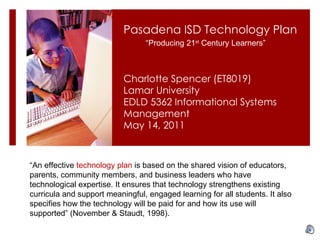 Charlotte Spencer (ET8019) Lamar University EDLD 5362 Informational Systems Management May 14, 2011 Pasadena ISD Technology Plan  “ An effective  technology plan  is based on the shared vision of educators, parents, community members, and business leaders who have technological expertise. It ensures that technology strengthens existing curricula and support meaningful, engaged learning for all students. It also specifies how the technology will be paid for and how its use will supported” (November & Staudt, 1998). “ Producing 21 st  Century Learners” 