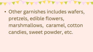 • Other garnishes includes wafers,
pretzels, edible flowers,
marshmallows, caramel, cotton
candies, sweet powder, etc.
 