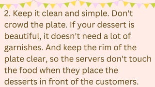 2. Keep it clean and simple. Don't
crowd the plate. If your dessert is
beautiful, it doesn't need a lot of
garnishes. And keep the rim of the
plate clear, so the servers don't touch
the food when they place the
desserts in front of the customers.
 