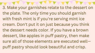3. Make your garnishes relate to the dessert on
the plate. The only time you should garnish
with fresh mint is if you're serving mint ice
cream. Don't put it on just because you think
the dessert needs color. If you have a brown
dessert, like apples in puff pastry, then make
sure all of those elements are executed well—
puff pastry should look beautiful and crisp.
 