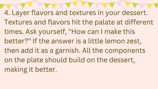 4. Layer flavors and textures in your dessert.
Textures and flavors hit the palate at different
times. Ask yourself, "How can I make this
better?" If the answer is a little lemon zest,
then add it as a garnish. All the components
on the plate should build on the dessert,
making it better.
 