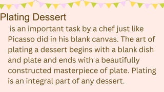 Plating Dessert
is an important task by a chef just like
Picasso did in his blank canvas. The art of
plating a dessert begins with a blank dish
and plate and ends with a beautifully
constructed masterpiece of plate. Plating
is an integral part of any dessert.
 