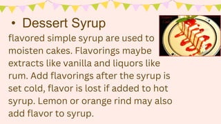 flavored simple syrup are used to
moisten cakes. Flavorings maybe
extracts like vanilla and liquors like
rum. Add flavorings after the syrup is
set cold, flavor is lost if added to hot
syrup. Lemon or orange rind may also
add flavor to syrup.
• Dessert Syrup
 