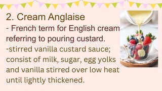 - French term for English cream
referring to pouring custard.
-stirred vanilla custard sauce;
consist of milk, sugar, egg yolks
and vanilla stirred over low heat
until lightly thickened.
2. Cream Anglaise
 