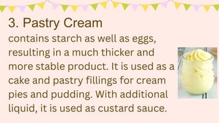 contains starch as well as eggs,
resulting in a much thicker and
more stable product. It is used as a
cake and pastry fillings for cream
pies and pudding. With additional
liquid, it is used as custard sauce.
3. Pastry Cream
 