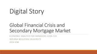 Digital Story
Global Financial Crisis and
Secondary Mortgage Market
ECONOMIC ANALYSIS FOR MANAGERS ECON 510
INDIANA WESLEYAN UNIVERSITY
JOSH KIM
 