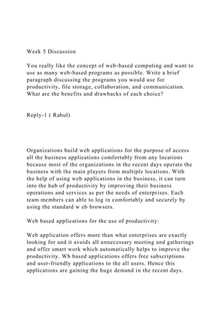 Week 5 Discussion
You really like the concept of web-based computing and want to
use as many web-based programs as possible. Write a brief
paragraph discussing the programs you would use for
productivity, file storage, collaboration, and communication.
What are the benefits and drawbacks of each choice?
Reply-1 ( Rahul)
Organizations build web applications for the purpose of access
all the business applications comfortably from any locations
because most of the organizations in the recent days operate the
business with the main players from multiple locations. With
the help of using web applications in the business, it can turn
into the hub of productivity by improving their business
operations and services as per the needs of enterprises. Each
team members can able to log in comfortably and securely by
using the standard w eb browsers.
Web based applications for the use of productivity:
Web application offers more than what enterprises are exactly
looking for and it avoids all unnecessary meeting and gatherings
and offer smart work which automatically helps to improve the
productivity. Wb based applications offers free subscriptions
and user-friendly applications to the all users. Hence this
applications are gaining the huge demand in the recent days.
 