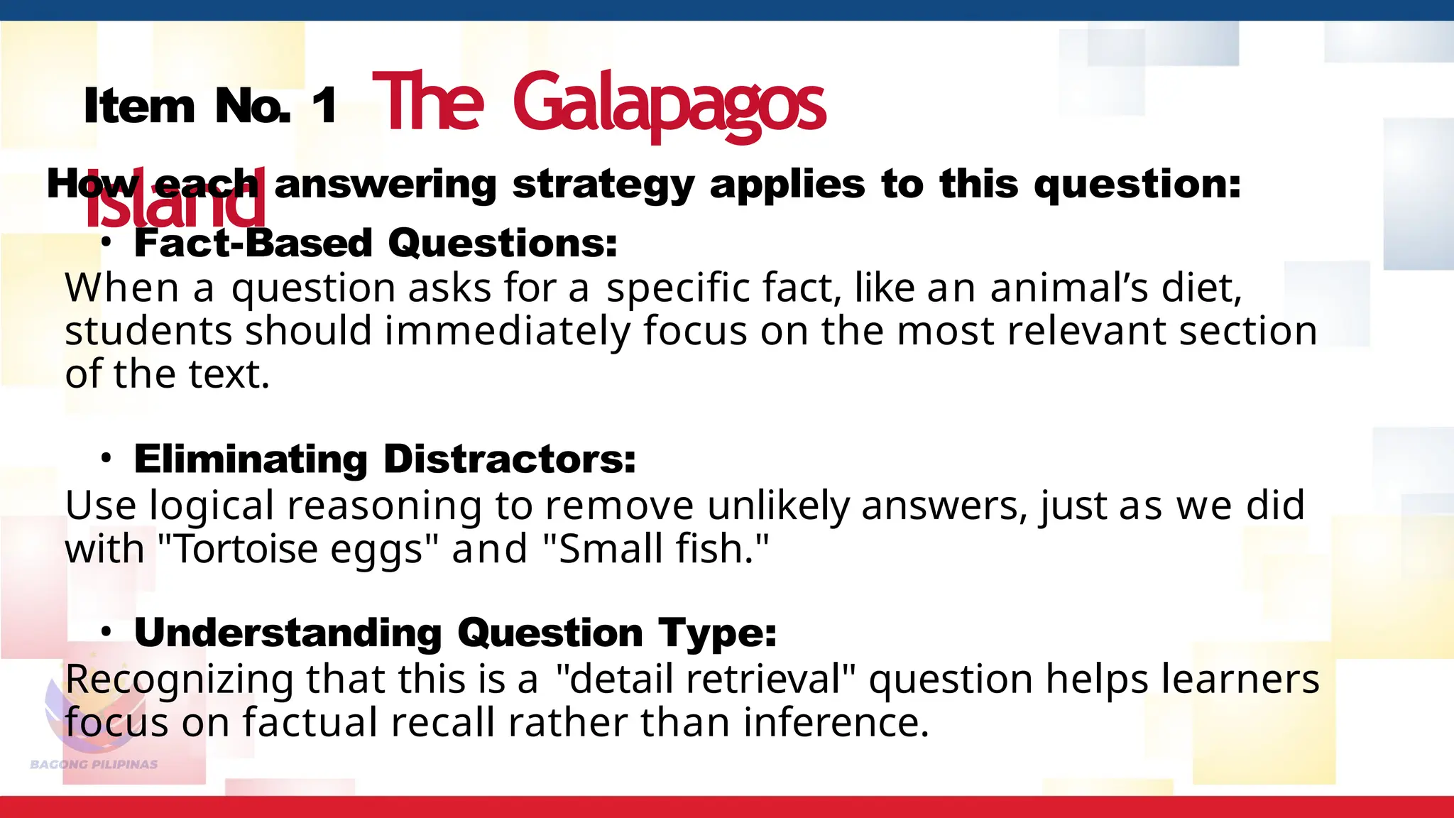 Item No. 1 The Galapagos
Island
How each answering strategy applies to this question:
• Fact-Based Questions:
When a question asks for a specific fact, like an animal’s diet,
students should immediately focus on the most relevant section
of the text.
• Eliminating Distractors:
Use logical reasoning to remove unlikely answers, just as we did
with "Tortoise eggs" and "Small fish."
• Understanding Question Type:
Recognizing that this is a "detail retrieval" question helps learners
focus on factual recall rather than inference.
 
