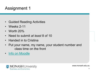 www.monash.edu.au
4
Assignment 1
• Guided Reading Activities
• Weeks 2-11
• Worth 20%
• Need to submit at least 8 of 10
• Handed in to Cristina
• Put your name, my name, your student number and
class time on the front
• Info on Moodle
 