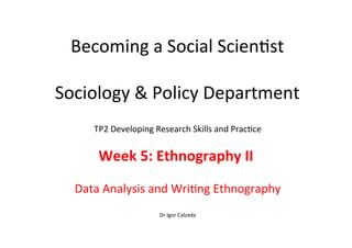 Becoming	
  a	
  Social	
  Scien-st	
  
	
  
Sociology	
  &	
  Policy	
  Department	
  
TP2	
  Developing	
  Research	
  Skills	
  and	
  Prac-ce	
  
	
  
Week	
  5:	
  Ethnography	
  II	
  	
  
	
  
Data	
  Analysis	
  and	
  Wri-ng	
  Ethnography	
  
	
  
Dr	
  Igor	
  Calzada	
  
 