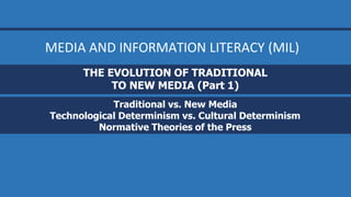 THE EVOLUTION OF TRADITIONAL
TO NEW MEDIA (Part 1)
Traditional vs. New Media
Technological Determinism vs. Cultural Determinism
Normative Theories of the Press
MEDIA AND INFORMATION LITERACY (MIL)
 
