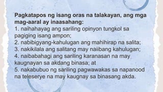 Pagkatapos ng isang oras na talakayan, ang mga
mag-aaral ay inaasahang:
1. naihahayag ang sariling opinyon tungkol sa
pagiging isang ampon;
2. nabibigyang-kahulugan ang mahihirap na salita;
3. nakikilala ang salitang may naiibang kahulugan;
4. naibabahagi ang sariling karanasan na may
kaugnayan sa akdang binasa; at
5. nakabubuo ng sariling pagwawakas sa napanood
na teleserye na may kaugnay sa binasang akda.
 