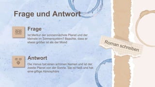 Frage und Antwort
Frage
Antwort
Ist Merkur der sonnennächste Planet und der
kleinste im Sonnensystem? Beachte, dass er
etwas größer ist als der Mond
Die Venus hat einen schönen Namen und ist der
zweite Planet von der Sonne. Sie ist heiß und hat
eine giftige Atmosphäre
 