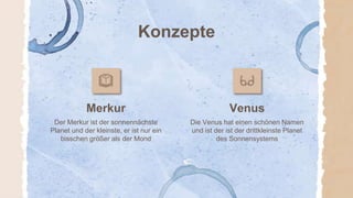 Konzepte
Merkur Venus
Der Merkur ist der sonnennächste
Planet und der kleinste, er ist nur ein
bisschen größer als der Mond
Die Venus hat einen schönen Namen
und ist der ist der drittkleinste Planet
des Sonnensystems
 