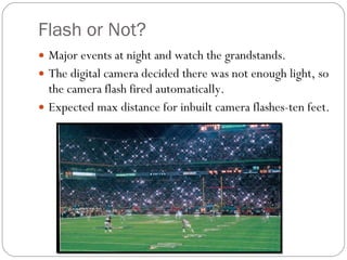 Flash or Not? Major events at night and watch the grandstands. The digital camera decided there was not enough light, so the camera flash fired automatically. Expected max distance for inbuilt camera flashes-ten feet.  