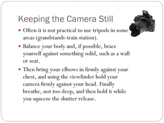 Keeping the Camera Still Often it is not practical to use tripods in some areas (grandstands-train station).  Balance your body and, if possible, brace yourself against something solid, such as a wall or seat.  Then bring your elbows in firmly against your chest, and using the viewfinder hold your camera firmly against your head. Finally breathe, not too deep, and then hold it while you squeeze the shutter release. 
