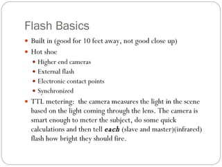 Flash Basics Built in (good for 10 feet away, not good close up) Hot shoe Higher end cameras External flash Electronic contact points Synchronized TTL metering:  the camera measures the light in the scene based on the light coming through the lens. The camera is smart enough to meter the subject, do some quick calculations and then tell  each  (slave and master)(infrared) flash how bright they should fire. 