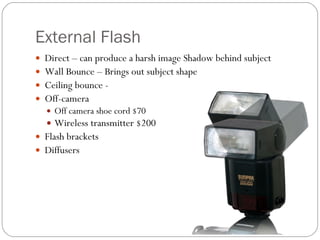 External Flash Direct – can produce a harsh image Shadow behind subject  Wall Bounce – Brings out subject shape Ceiling bounce - Off-camera Off camera shoe cord $70 Wireless transmitter $200 Flash brackets Diffusers 