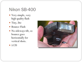 Nikon SB-400 Very simple, very high quality flash Tiny, lite Bounce Flash No sideways tilt, so bounce goes horizontally for vertical shots. $120 