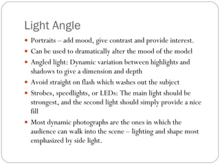 Light Angle Portraits – add mood, give contrast and provide interest. Can be used to dramatically alter the mood of the model Angled light: Dynamic variation between highlights and shadows to give a dimension and depth Avoid straight on flash which washes out the subject Strobes, speedlights, or LEDs: The main light should be strongest, and the second light should simply provide a nice fill Most dynamic photographs are the ones in which the audience can walk into the scene – lighting and shape most emphasized by side light. 