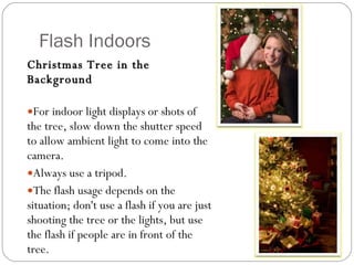 Flash Indoors Christmas Tree in the Background For indoor light displays or shots of the tree, slow down the shutter speed to allow ambient light to come into the camera.  Always use a tripod.  The flash usage depends on the situation; don't use a flash if you are just shooting the tree or the lights, but use the flash if people are in front of the tree.  