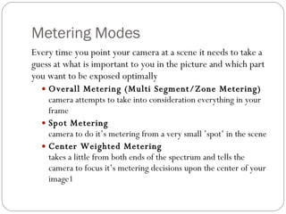 Metering Modes Every time you point your camera at a scene it needs to take a guess at what is important to you in the picture and which part you want to be exposed optimally Overall Metering (Multi Segment/Zone Metering) camera attempts to take into consideration everything in your frame Spot Metering camera to do it’s metering from a very small ’spot’ in the scene Center Weighted Metering takes a little from both ends of the spectrum and tells the camera to focus it’s metering decisions upon the center of your image1 