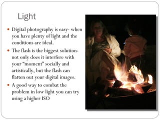 Light Digital photography is easy- when you have plenty of light and the conditions are ideal. The flash is the biggest solution-  not only does it interfere with your “moment” socially and artistically, but the flash can flatten out your digital images. A good way to combat the problem in low light you can try using a higher ISO 