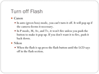 Turn off Flash Canon In auto (green box) mode, you can't turn it off. It will pop up if the camera deems it necessary. In P mode, M, Av, and Tv, it won't fire unless you push the button to make it pop up. If you don't want it to fire, push it back down. Nikon When the flash is up press the flash button until the LCD says off in the flash section. 