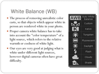 White Balance (WB) The process of removing unrealistic color casts, so that objects which appear white in person are rendered white in your photo.   Proper camera white balance has to take into account the "color temperature" of a light source, which refers to the relative warmth or coolness of white light.  Our eyes are very good at judging what is white under different light sources, however digital cameras often have great difficulty . 