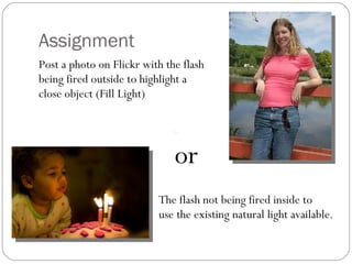 Assignment Post a photo on Flickr with the flash being fired outside to highlight a close object (Fill Light) or     The flash not being fired inside to    use the existing natural light available. 