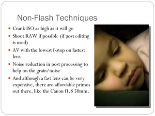 Non-Flash Techniques Crank ISO as high as it will go Shoot RAW if possible (if post editing is used) AV with the lowest f-stop on fastest lens  Noise reduction in post processing to help on the grain/noise And although a fast lens can be very expensive, there are affordable primes out there, like the Canon f1.8 50mm.  