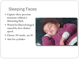 Sleeping Faces Capture these precious moments without a distracting flash.  Watch for blurred imaged caused by slow shutter speed. Choose AV mode, use IS Aim for eyelashes 