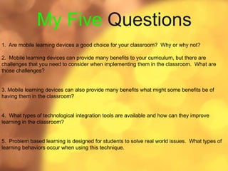 My Five Questions
1. Are mobile learning devices a good choice for your classroom? Why or why not?
2. Mobile learning devices can provide many benefits to your curriculum, but there are
challenges that you need to consider when implementing them in the classroom. What are
those challenges?
3. Mobile learning devices can also provide many benefits what might some benefits be of
having them in the classroom?
4. What types of technological integration tools are available and how can they improve
learning in the classroom?
5. Problem based learning is designed for students to solve real world issues. What types of
learning behaviors occur when using this technique.
 