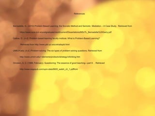References
Bernadette, G., (2010) Problem Based Learning, the Socratic Method and Semiotic Mediation – A Case Study. Retrieved from
https://www.scss.tcd.ie/postgraduate/msctl/current/Dissertations/MScTL_Bernadette%20Garry.pdf
Gallow, D., (n.d) Problem based learning faculty institute: What is Problem-Based Learning?
Retrieved from http://www.pbl.uci.edu/whatispbl.html
UMICH.edu. (n.d.) Problem solving: The six types of problem solving questions. Retrieved from
http://www.umich.edu/~elements/probsolv/strategy/cthinking.htm
Ornstein, A. C. (1988, February). Questioning: The essence of good teaching—part II. . Retrieved
http://www.sagepub.com/upm-data/6605_walsh_ch_1.pdffrom
 