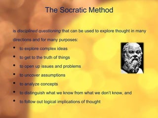 The Socratic Method
is disciplined questioning that can be used to explore thought in many
directions and for many purposes:
• to explore complex ideas
• to get to the truth of things
• to open up issues and problems
• to uncover assumptions
• to analyze concepts
• to distinguish what we know from what we don’t know, and
• to follow out logical implications of thought
 