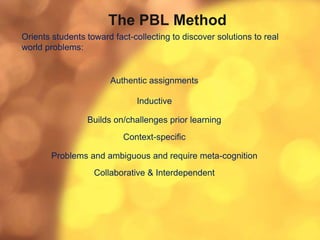 The PBL Method
Orients students toward fact-collecting to discover solutions to real
world problems:
Authentic assignments
Inductive
Builds on/challenges prior learning
Context-specific
Problems and ambiguous and require meta-cognition
Collaborative & Interdependent
 