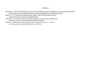 References
Bernadette, G., (2010) Problem Based Learning, the Socratic Method and Semiotic Mediation – A Case Study. Retrieved from
https://www.scss.tcd.ie/postgraduate/msctl/current/Dissertations/MScTL_Bernadette%20Garry.pdf
Gallow, D., (n.d) Problem based learning faculty institute: What is Problem-Based Learning?
Retrieved from http://www.pbl.uci.edu/whatispbl.html
UMICH.edu. (n.d.) Problem solving: The six types of problem solving questions. Retrieved from
http://www.umich.edu/~elements/probsolv/strategy/cthinking.htm
Ornstein, A. C. (1988, February). Questioning: The essence of good teaching—part II. . Retrieved
http://www.sagepub.com/upm-data/6605_walsh_ch_1.pdffrom
 