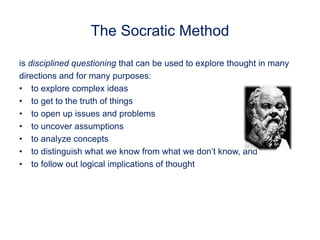 The Socratic Method
is disciplined questioning that can be used to explore thought in many
directions and for many purposes:
• to explore complex ideas
• to get to the truth of things
• to open up issues and problems
• to uncover assumptions
• to analyze concepts
• to distinguish what we know from what we don’t know, and
• to follow out logical implications of thought
 
