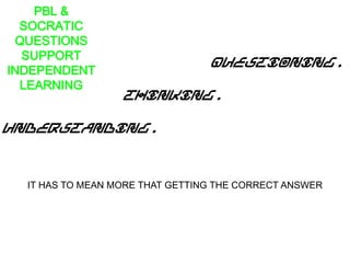 PBL &
SOCRATIC
QUESTIONS
SUPPORT
INDEPENDENT
LEARNING
Questioning.
Thinking.
Understanding.
IT HAS TO MEAN MORE THAT GETTING THE CORRECT ANSWER
 