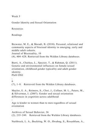Week 5
Gender Identity and Sexual Orientation
Resources
Readings
Brewster, M. E., & Moradi, B. (2010). Personal, relational and
community aspects of bisexual identity in emerging, early and
middle adult cohorts.
Journal of Bisexuality, 10
(4), 404–428. Retrieved from the Walden Library databases.
Burri, A., Cherkas, L., Spector, T., & Rahman, Q. (2011).
Genetic and environmental influences on female sexual
orientation, childhood gender typicality and adult gender
identity.
PloS ONE
,
6
(7), 1–8. Retrieved from the Walden Library databases.
Maylor, E. A., Reimers, S., Choi, J., Collaer, M. L., Peters, M.,
& Silverman, I. (2007). Gender and sexual orientation
differences in cognition across adulthood
:
Age is kinder to women than to men regardless of sexual
orientation
.
Archives of Sexual Behavior, 36
(2), 235–249. Retrieved from the Walden Library databases.
Nuttbrock, L. A., Bockting, W. O., Hwahng, S., Rosenblum, A.,
 