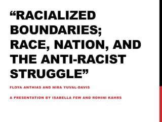“RACIALIZED
BOUNDARIES;
RACE, NATION, AND
THE ANTI-RACIST
STRUGGLE”
FLOYA ANTHIAS AND NIRA YUVAL-DAVIS
A PRESENTATION BY ISABELLA FEW AND ROHINI KAHRS
 