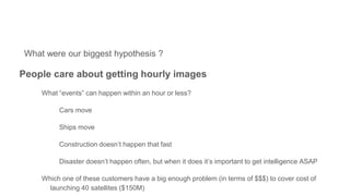 What were our biggest hypothesis ?
People care about getting hourly images
What “events” can happen within an hour or less?
Cars move
Ships move
Construction doesn’t happen that fast
Disaster doesn’t happen often, but when it does it’s important to get intelligence ASAP
Which one of these customers have a big enough problem (in terms of $$$) to cover cost of
launching 40 satellites ($150M)
?????????
Redacted
Redacted
 