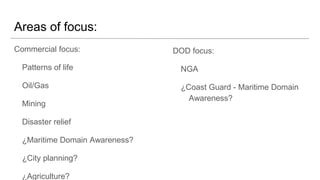 Areas of focus:
Commercial focus:
Patterns of life
Oil/Gas
Mining
Disaster relief
Maritime Domain Awareness?
City planning?
Agriculture?
Construction?
DOD focus:
NGA
Coast Guard - Maritime Domain
Awareness?
Redacted
Redacted
 