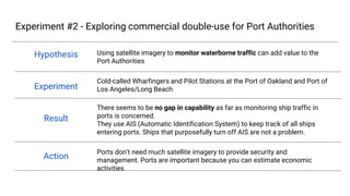 Experiment #2 - Exploring commercial double-use for Port Authorities
Hypothesis
Experiment
Result
Action
Using satellite imagery to monitor waterborne traffic can add value to the Port
Authorities
Cold-called Wharfingers and Pilot Stations at the Port of Oakland and Port of Los
Angeles/Long Beach
There seems to be no gap in capability as far as monitoring ship traffic in ports is
concerned.
They use AIS (Automatic Identification System) to keep track of all ships entering
ports. Ships that purposefully turn off AIS are not a problem.
Ports don’t need much satellite imagery to provide security and management. Ports
are important because you can estimate economic activities
Redacted
Redacted
Redacted
Redacted
Redacted
Redacted
Redacted
Redacted
Redacted
 