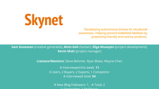 Skynet
Sam Gussman (creative generalist), Alvin Goh (hacker), Olga Musayev (project development),
Kevin Mott (project manager)
Liaisons/Mentors: Steve Behmer, Ryan Blake, Wayne Chen
# Interviewed this week: 11
6 Users, 2 Buyers, 2 Experts, 1 Competitor
# interviewed total: 54
# New Blog Followers: 1, # Total: 2
Developing autonomous drones for situational
awareness. Helping prevent battlefield fatalities by
pinpointing friendly and enemy positions.
 