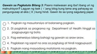 Gawain sa Pagkatuto Bilang 3: Paano maiiwasan ang iba’t ibang uri ng
malnutrisyon? Lagyan ng tsek ( √ )ang bilog kung tama ang pahayag sa
pangungusap at ekis ( X ) kung hindi. Gawin ito sa iyong sagutang papel.
 