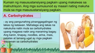 Kumain ng masusustansiyang pagkain upang makaiwas sa
malnutrisyon. Ang mga sumusunod ay maaari nating makuha
mula sa mga masusustansiyang pagkain.
A. Carbohydrates
- ay ang pangunahing pinanggagalingan ng
lakas ng katawan. Mahalaga ang lakas na
nakukuha natin mula sa carbohydrates
upang magawa natin ang maraming bagay.
Ang kanin, tinapay, noodles, arina, mais,
patatas at lamang ugat ay mga pagkain
mayaman sa carbohydrates
 