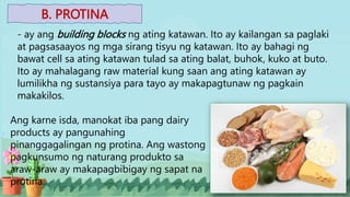 B. PROTINA
- ay ang building blocks ng ating katawan. Ito ay kailangan sa paglaki
at pagsasaayos ng mga sirang tisyu ng katawan. Ito ay bahagi ng
bawat cell sa ating katawan tulad sa ating balat, buhok, kuko at buto.
Ito ay mahalagang raw material kung saan ang ating katawan ay
lumilikha ng sustansiya para tayo ay makapagtunaw ng pagkain
makakilos.
Ang karne isda, manokat iba pang dairy
products ay pangunahing
pinanggagalingan ng protina. Ang wastong
pagkunsumo ng naturang produkto sa
araw-araw ay makapagbibigay ng sapat na
protina.
 