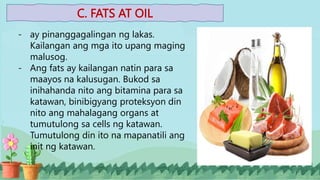 C. FATS AT OIL
- ay pinanggagalingan ng lakas.
Kailangan ang mga ito upang maging
malusog.
- Ang fats ay kailangan natin para sa
maayos na kalusugan. Bukod sa
inihahanda nito ang bitamina para sa
katawan, binibigyang proteksyon din
nito ang mahalagang organs at
tumutulong sa cells ng katawan.
Tumutulong din ito na mapanatili ang
init ng katawan.
 