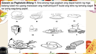 Gawain sa Pagkatuto Bilang 1: Ano-anong mga pagkain ang dapat kainin ng mga
batang tulad mo upang maiwasan ang malnutrisyon? Isulat ang letra ng tamang sagot
sa iyong sagutang papel.
 